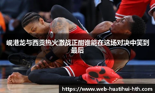 岘港龙与西贡热火激战正酣谁能在这场对决中笑到最后